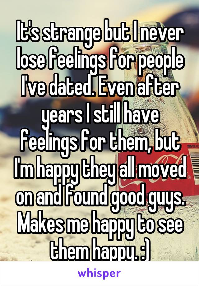 It's strange but I never lose feelings for people I've dated. Even after years I still have feelings for them, but I'm happy they all moved on and found good guys. Makes me happy to see them happy. :)