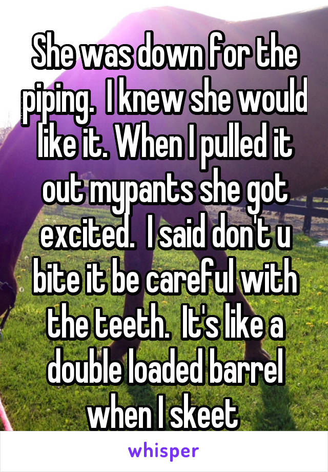 She was down for the piping.  I knew she would like it. When I pulled it out mypants she got excited.  I said don't u bite it be careful with the teeth.  It's like a double loaded barrel when I skeet 