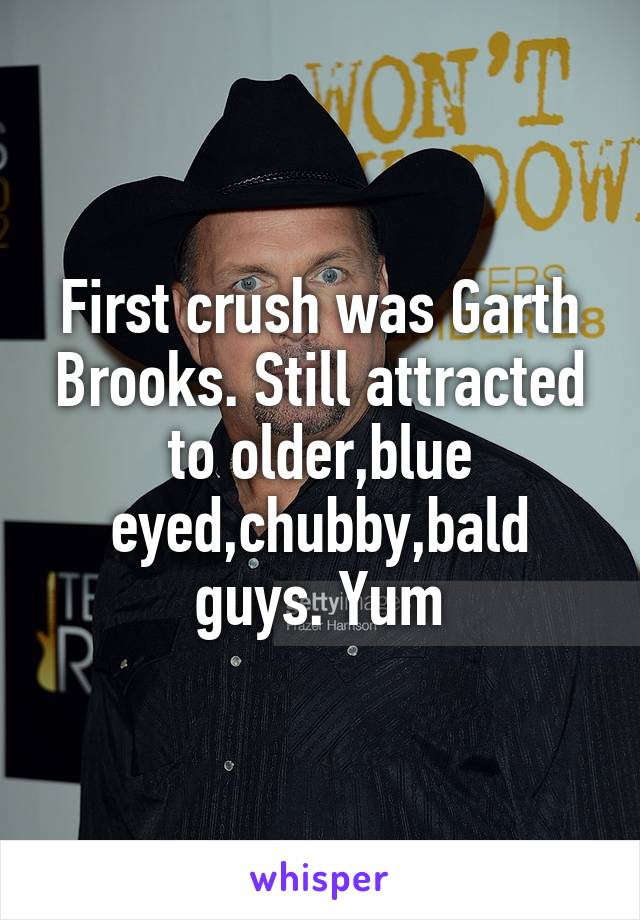 First crush was Garth Brooks. Still attracted to older,blue eyed,chubby,bald guys. Yum