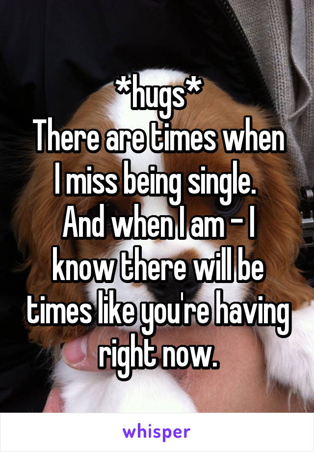 *hugs*
There are times when I miss being single. 
And when I am - I know there will be times like you're having right now.