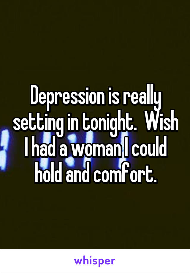 Depression is really setting in tonight.  Wish I had a woman I could hold and comfort.