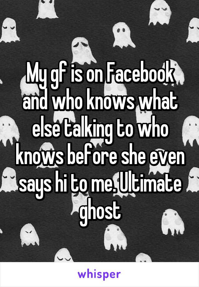 My gf is on Facebook and who knows what else talking to who knows before she even says hi to me. Ultimate ghost