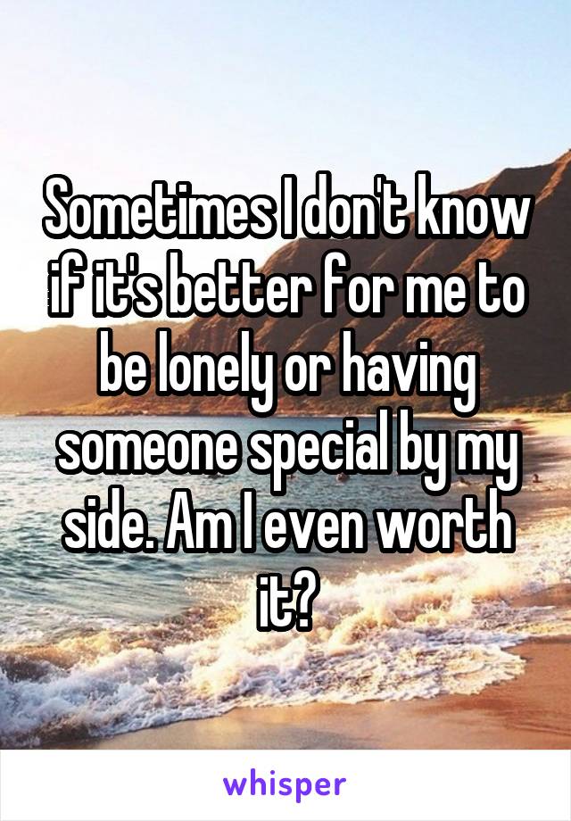 Sometimes I don't know if it's better for me to be lonely or having someone special by my side. Am I even worth it?