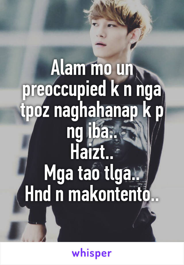 Alam mo un preoccupied k n nga tpoz naghahanap k p ng iba..
Haizt..
Mga tao tlga..
Hnd n makontento..