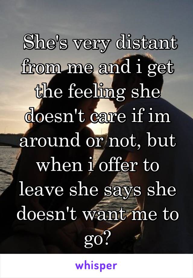  She's very distant from me and i get the feeling she doesn't care if im around or not, but when i offer to leave she says she doesn't want me to go?