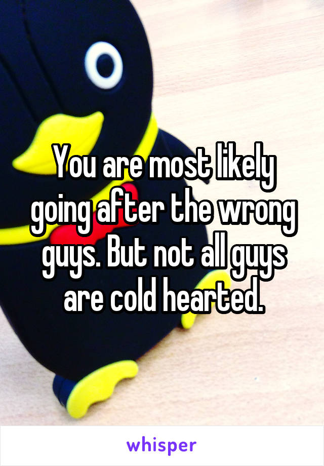 You are most likely going after the wrong guys. But not all guys are cold hearted.