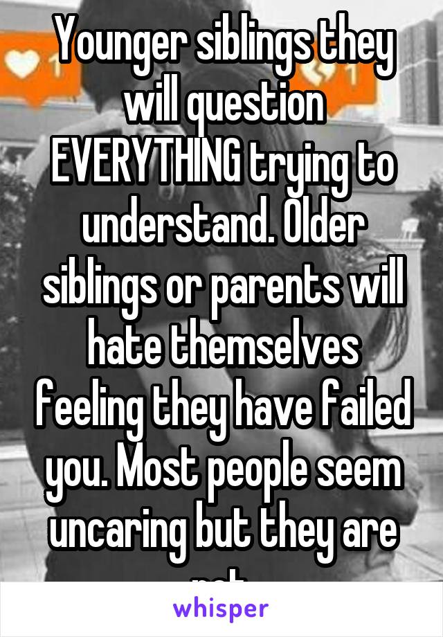 Younger siblings they will question EVERYTHING trying to understand. Older siblings or parents will hate themselves feeling they have failed you. Most people seem uncaring but they are not.