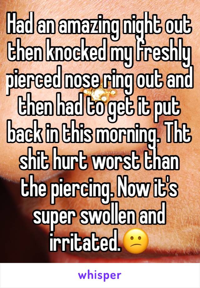 Had an amazing night out then knocked my freshly pierced nose ring out and then had to get it put back in this morning. Tht shit hurt worst than the piercing. Now it's super swollen and irritated.😕