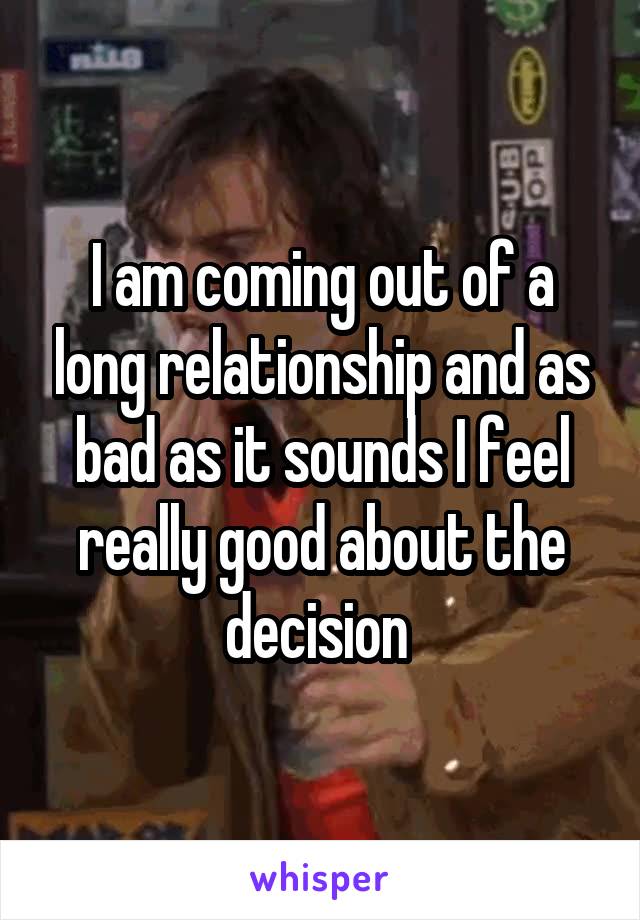 I am coming out of a long relationship and as bad as it sounds I feel really good about the decision 