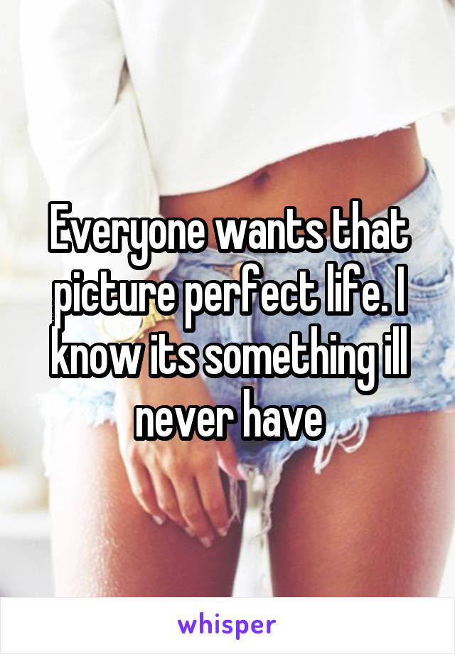 Everyone wants that picture perfect life. I know its something ill never have