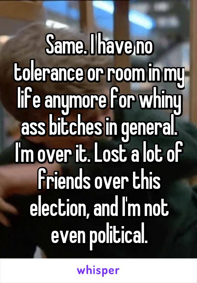 Same. I have no tolerance or room in my life anymore for whiny ass bitches in general. I'm over it. Lost a lot of friends over this election, and I'm not even political.