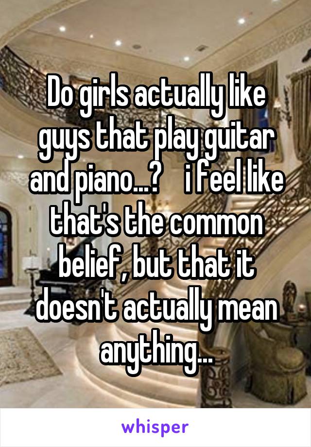 Do girls actually like guys that play guitar and piano...?    i feel like that's the common belief, but that it doesn't actually mean anything...