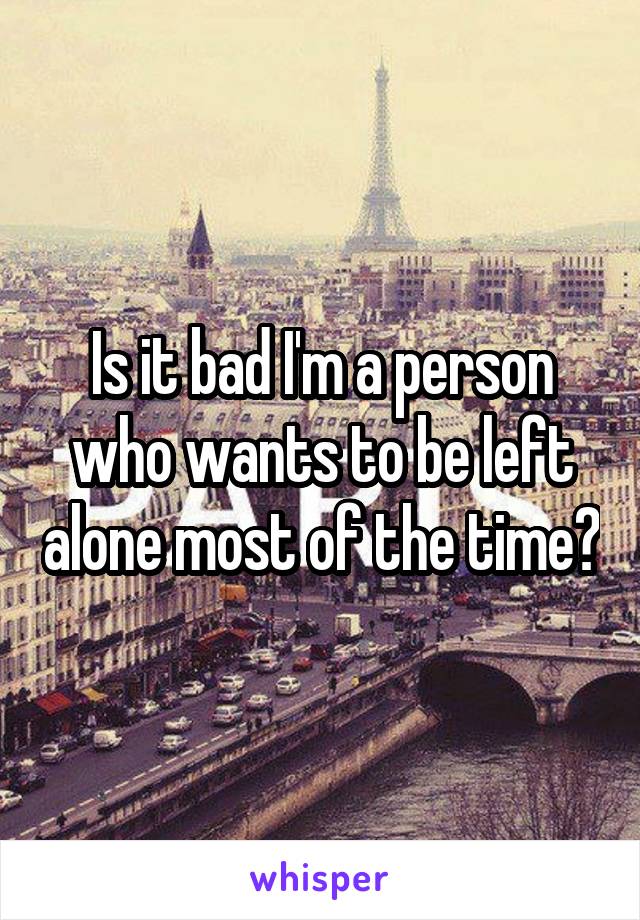 Is it bad I'm a person who wants to be left alone most of the time?