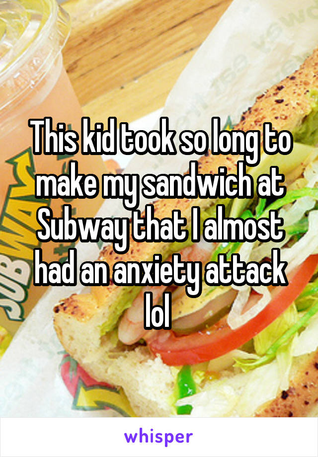 This kid took so long to make my sandwich at Subway that I almost had an anxiety attack lol 