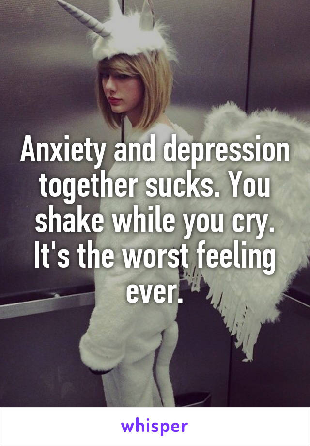 Anxiety and depression together sucks. You shake while you cry. It's the worst feeling ever.