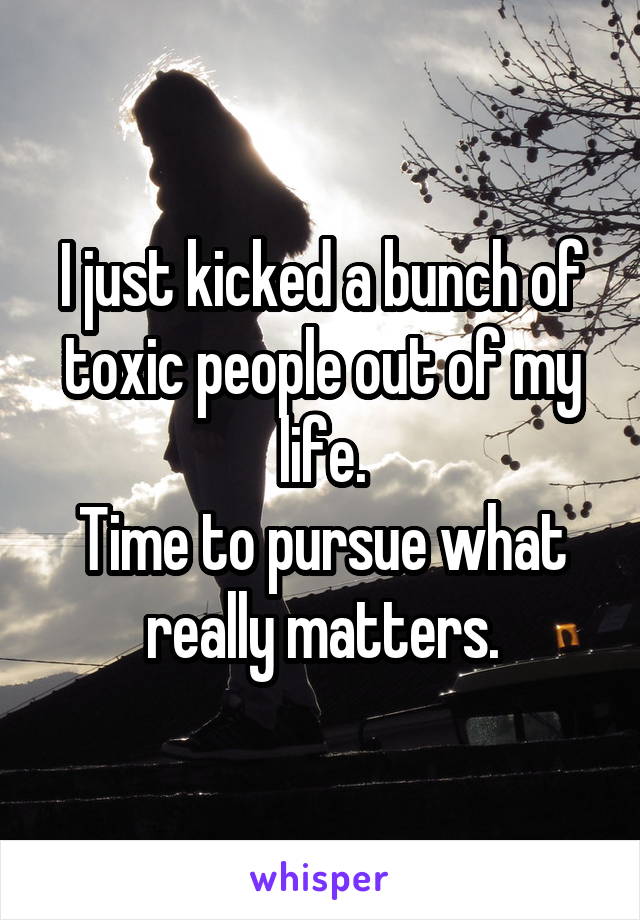 I just kicked a bunch of toxic people out of my life.
Time to pursue what really matters.