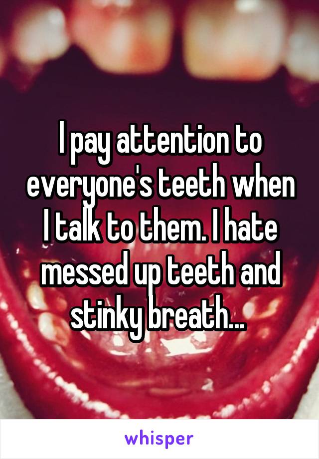 I pay attention to everyone's teeth when I talk to them. I hate messed up teeth and stinky breath... 