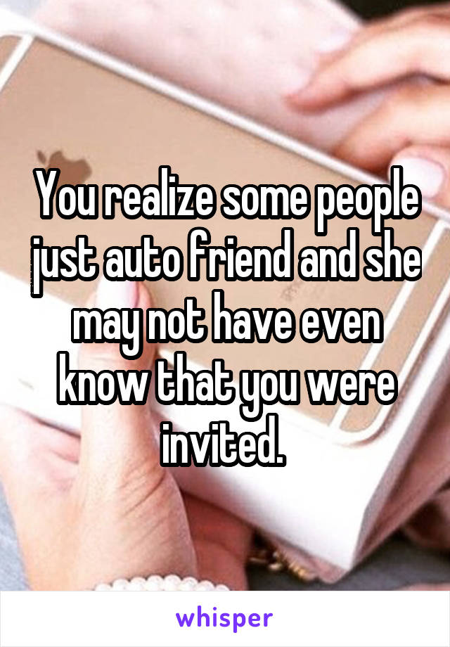 You realize some people just auto friend and she may not have even know that you were invited. 