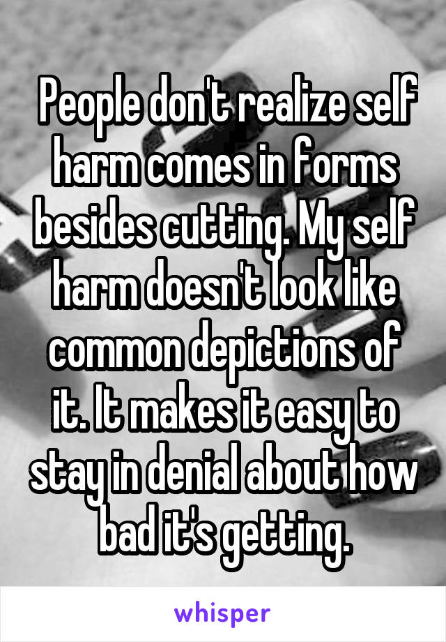  People don't realize self harm comes in forms besides cutting. My self harm doesn't look like common depictions of it. It makes it easy to stay in denial about how bad it's getting.