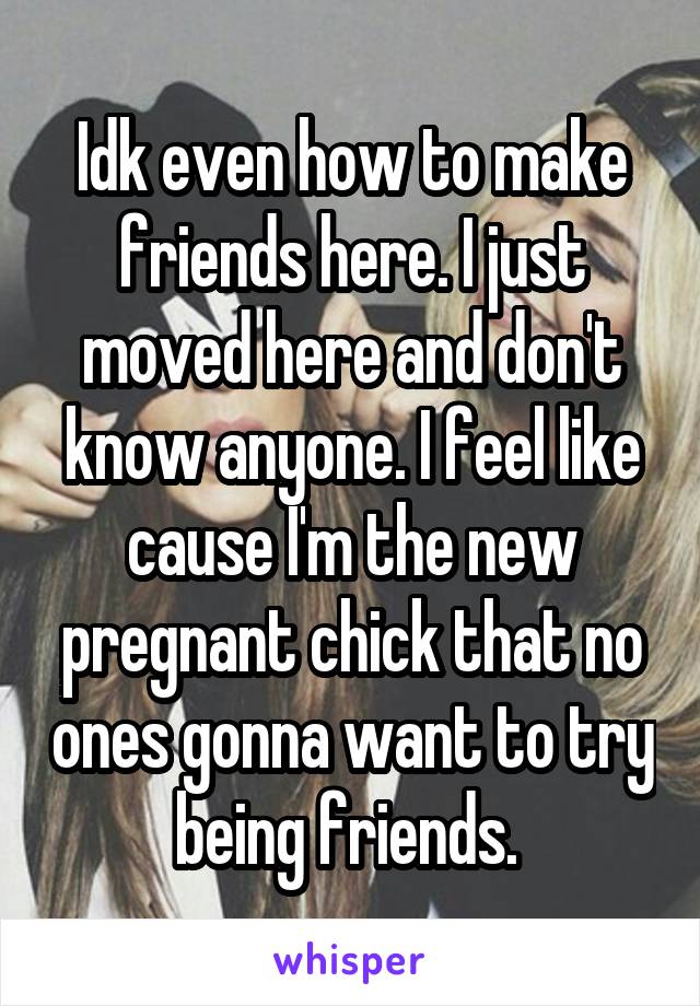 Idk even how to make friends here. I just moved here and don't know anyone. I feel like cause I'm the new pregnant chick that no ones gonna want to try being friends. 