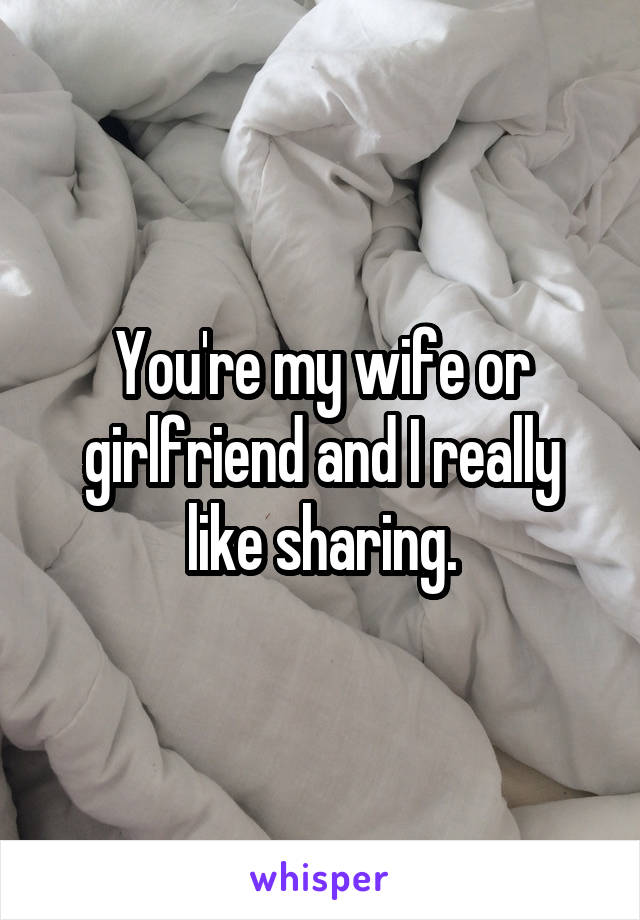 You're my wife or girlfriend and I really like sharing.