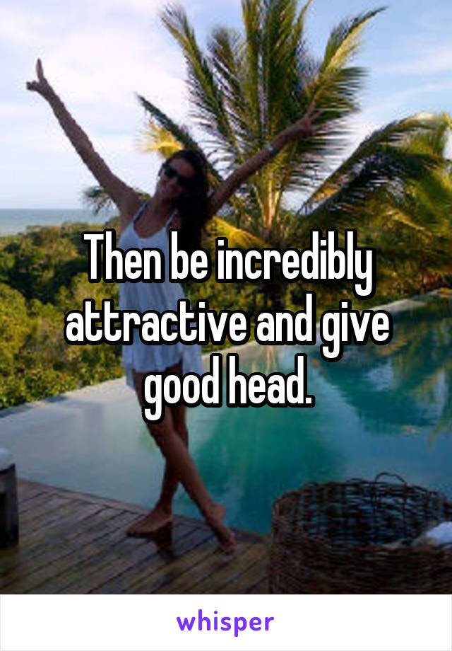 Then be incredibly attractive and give good head.