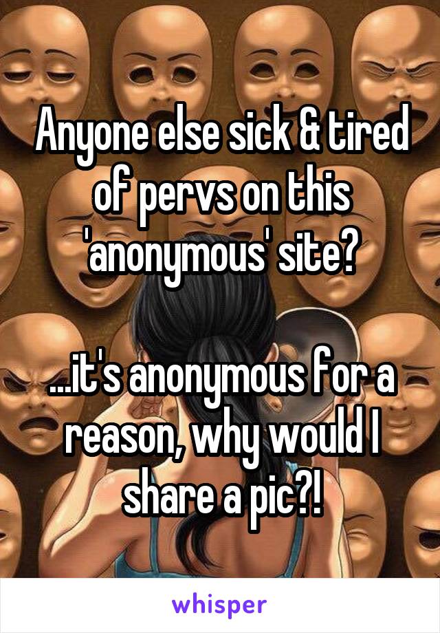 Anyone else sick & tired of pervs on this 'anonymous' site?

...it's anonymous for a reason, why would I share a pic?!