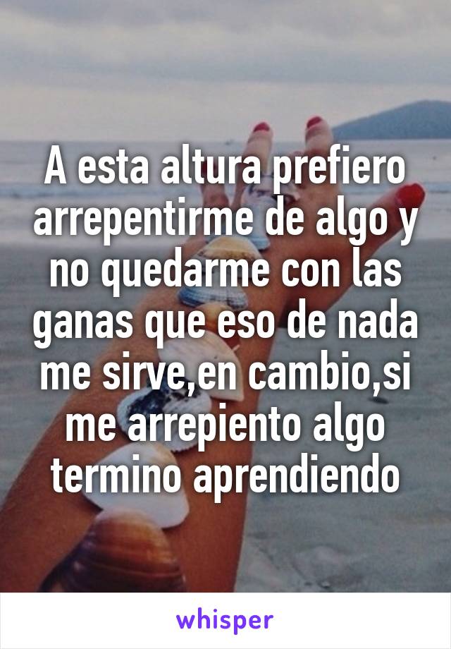 A esta altura prefiero arrepentirme de algo y no quedarme con las ganas que eso de nada me sirve,en cambio,si me arrepiento algo termino aprendiendo