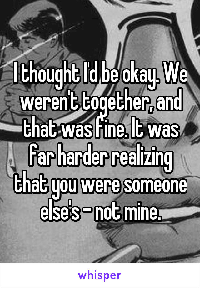 I thought I'd be okay. We weren't together, and that was fine. It was far harder realizing that you were someone else's - not mine.