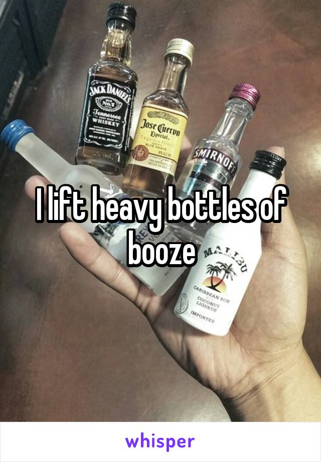 I lift heavy bottles of booze