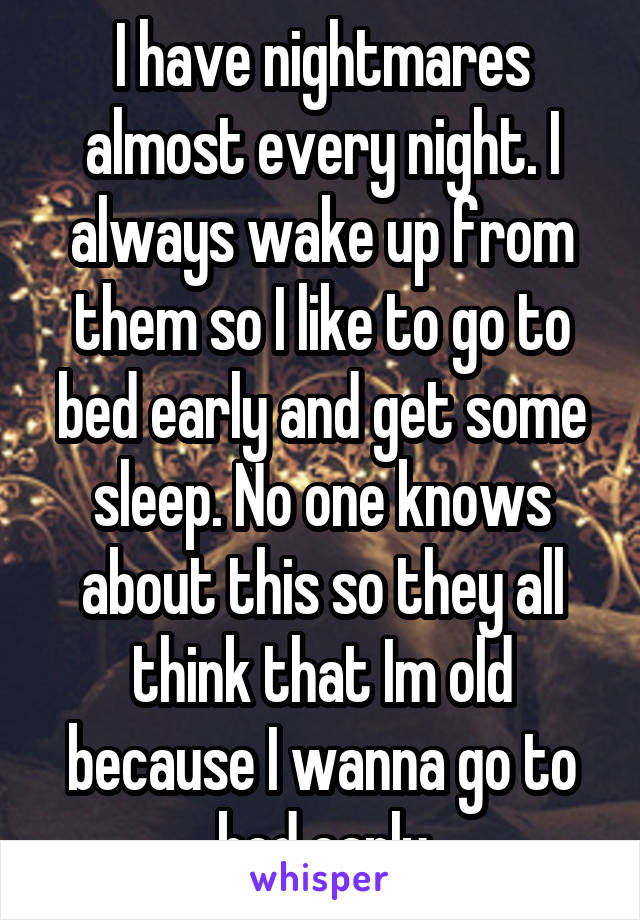 I have nightmares almost every night. I always wake up from them so I like to go to bed early and get some sleep. No one knows about this so they all think that Im old because I wanna go to bed early