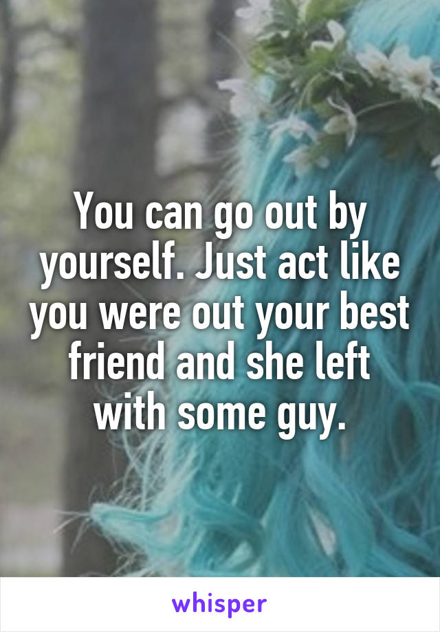 You can go out by yourself. Just act like you were out your best friend and she left with some guy.