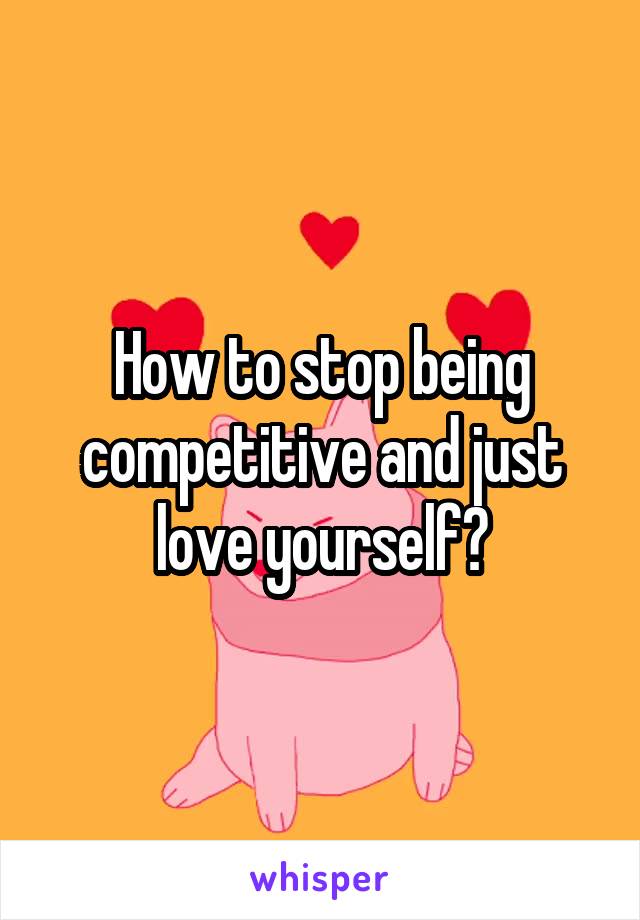 How to stop being competitive and just love yourself?