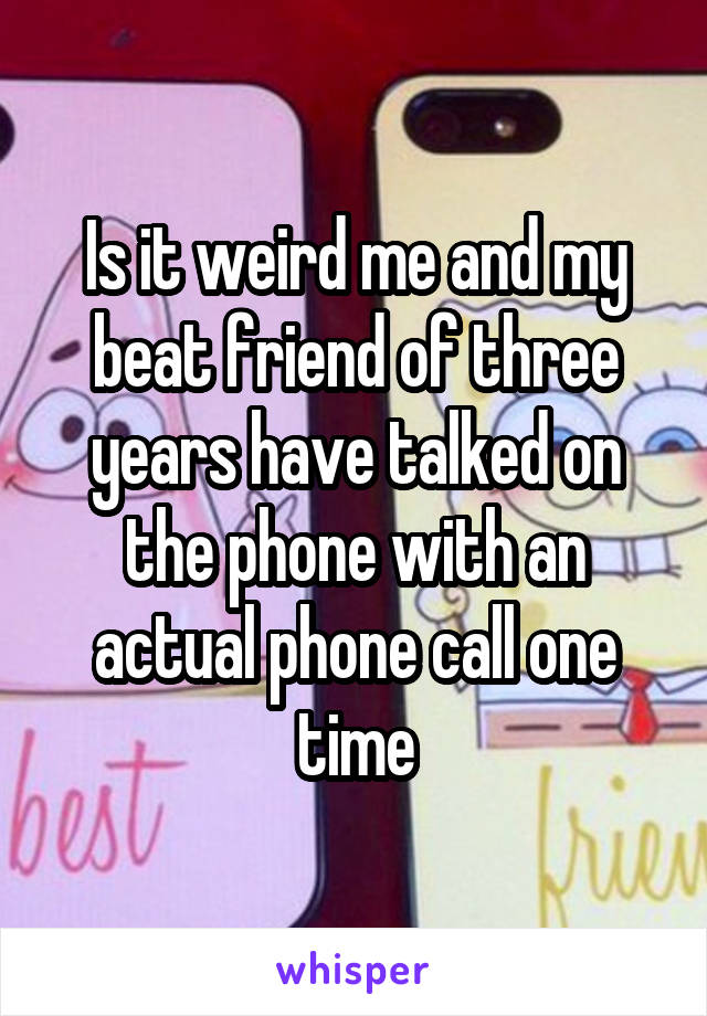 Is it weird me and my beat friend of three years have talked on the phone with an actual phone call one time