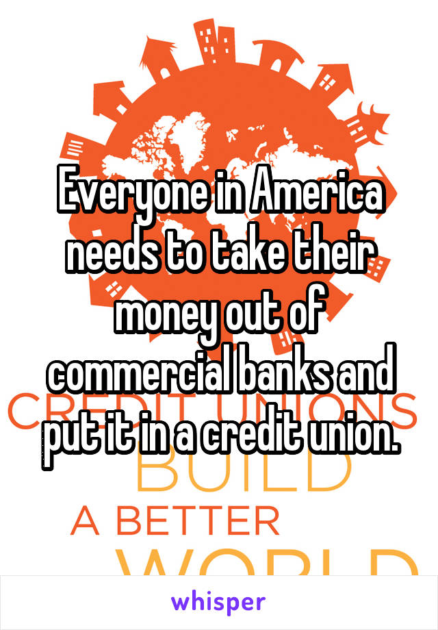 Everyone in America needs to take their money out of commercial banks and put it in a credit union.