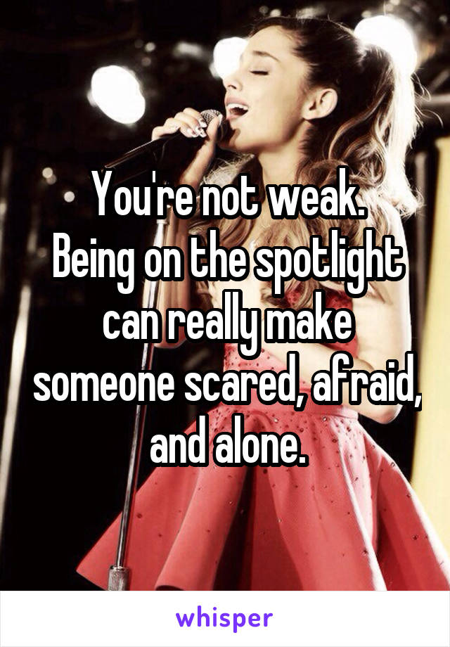 You're not weak.
Being on the spotlight can really make someone scared, afraid, and alone.