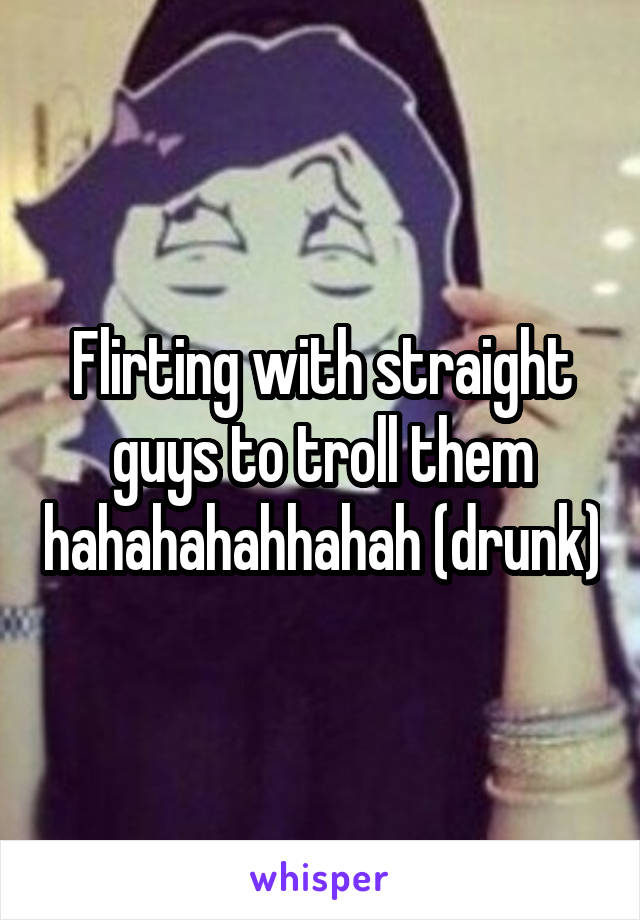 Flirting with straight guys to troll them hahahahahhahah (drunk)