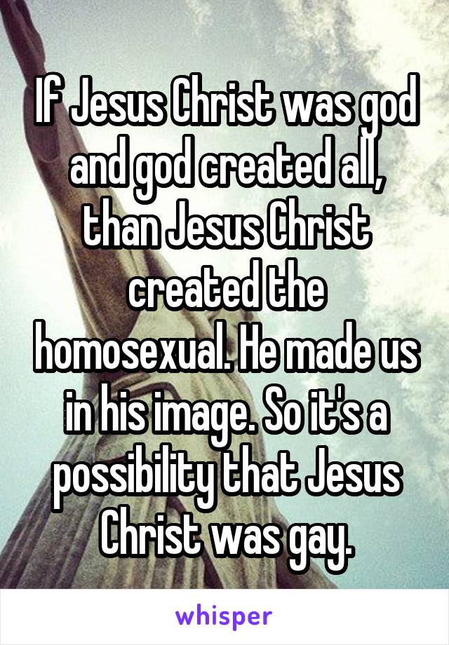 If Jesus Christ was god and god created all, than Jesus Christ created the homosexual. He made us in his image. So it's a possibility that Jesus Christ was gay.