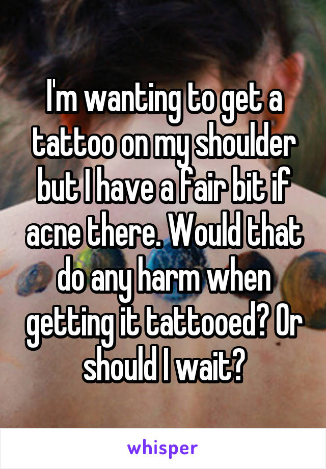 I'm wanting to get a tattoo on my shoulder but I have a fair bit if acne there. Would that do any harm when getting it tattooed? Or should I wait?