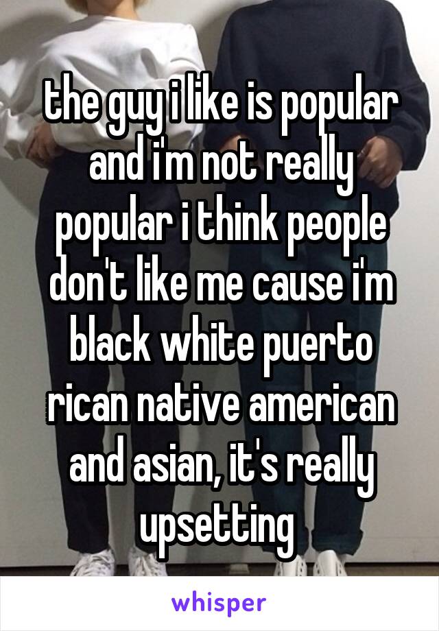 the guy i like is popular and i'm not really popular i think people don't like me cause i'm black white puerto rican native american and asian, it's really upsetting 