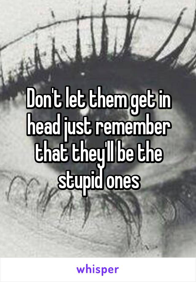 Don't let them get in head just remember that they'll be the stupid ones