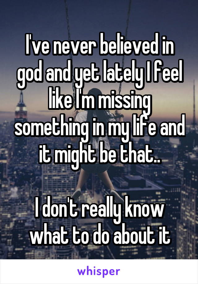 I've never believed in god and yet lately I feel like I'm missing something in my life and it might be that..

I don't really know what to do about it