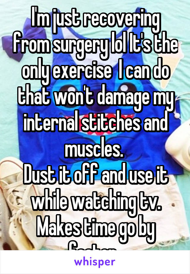 I'm just recovering from surgery lol It's the only exercise  I can do that won't damage my internal stitches and muscles. 
Dust it off and use it while watching tv. Makes time go by faster. 