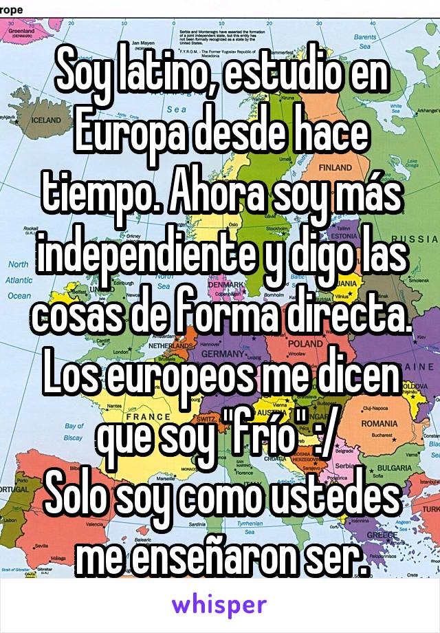 Soy latino, estudio en Europa desde hace tiempo. Ahora soy más independiente y digo las cosas de forma directa. Los europeos me dicen que soy "frío" :/ 
Solo soy como ustedes me enseñaron ser.