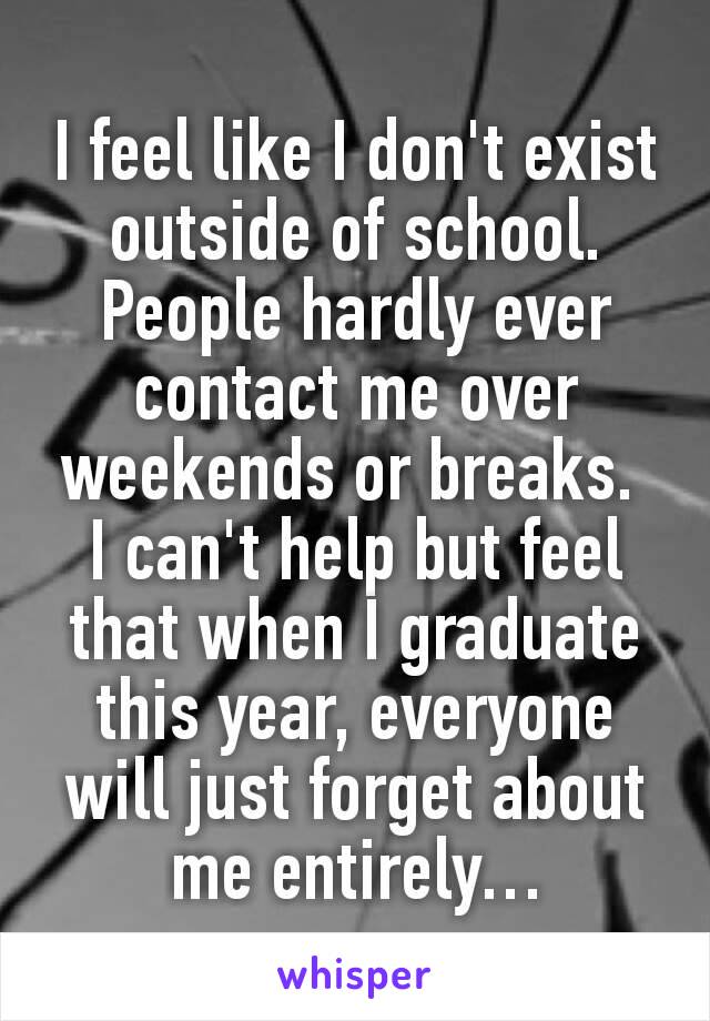 I feel like I don't exist outside of school. People hardly ever contact me over weekends or breaks. 
I can't help but feel that when I graduate this year, everyone will just forget about me entirely…