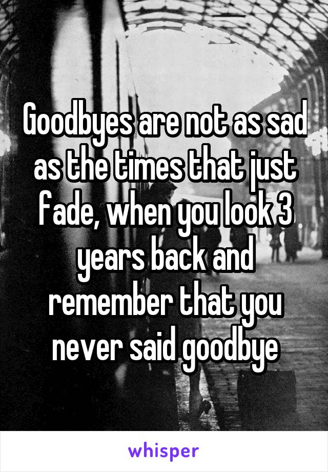 Goodbyes are not as sad as the times that just fade, when you look 3 years back and remember that you never said goodbye