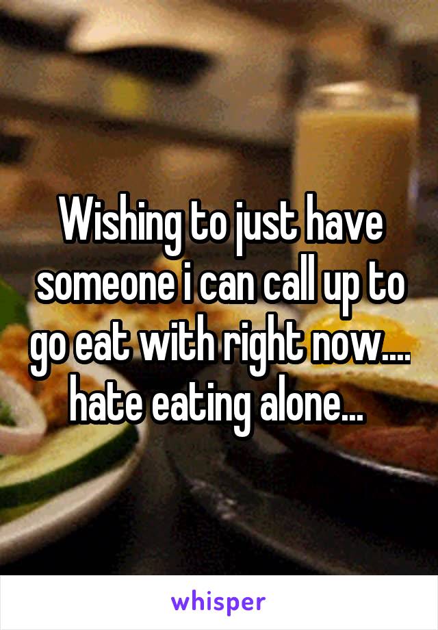 Wishing to just have someone i can call up to go eat with right now.... hate eating alone... 