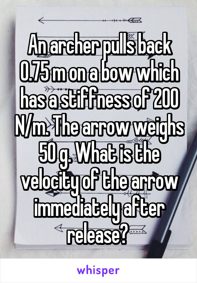 An archer pulls back 0.75 m on a bow which has a stiffness of 200 N/m. The arrow weighs 50 g. What is the velocity of the arrow immediately after release? 