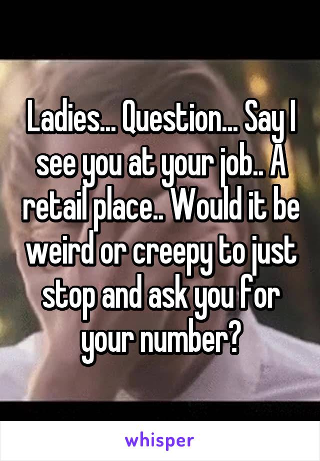 Ladies... Question... Say I see you at your job.. A retail place.. Would it be weird or creepy to just stop and ask you for your number?