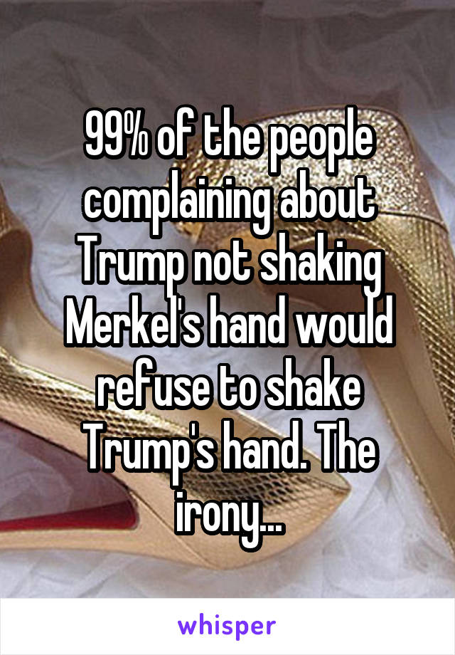 99% of the people complaining about Trump not shaking Merkel's hand would refuse to shake Trump's hand. The irony...